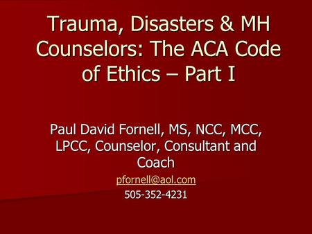 Trauma, Disasters & MH Counselors: The ACA Code of Ethics – Part I Paul David Fornell, MS, NCC, MCC, LPCC, Counselor, Consultant and Coach