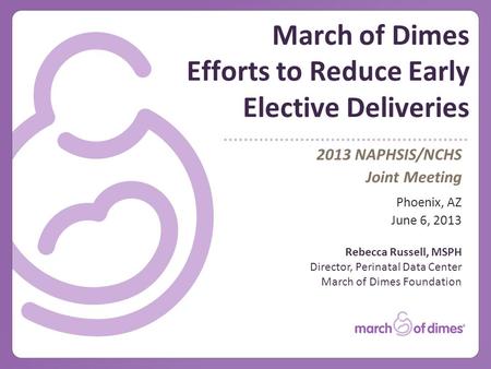 March of Dimes Efforts to Reduce Early Elective Deliveries 2013 NAPHSIS/NCHS Joint Meeting Phoenix, AZ June 6, 2013 Rebecca Russell, MSPH Director, Perinatal.