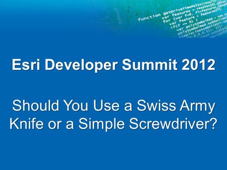 Esri Developer Summit 2012 Should You Use a Swiss Army Knife or a Simple Screwdriver?