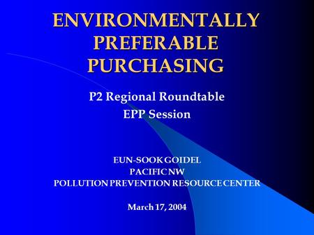 P2 Regional Roundtable EPP Session EUN-SOOK GOIDEL PACIFIC NW POLLUTION PREVENTION RESOURCE CENTER March 17, 2004 ENVIRONMENTALLY PREFERABLE PURCHASING.
