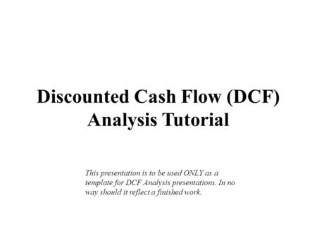 Discounted Cash Flow (DCF) Analysis Tutorial This presentation is to be used ONLY as a template for DCF Analysis presentations. In no way should it reflect.