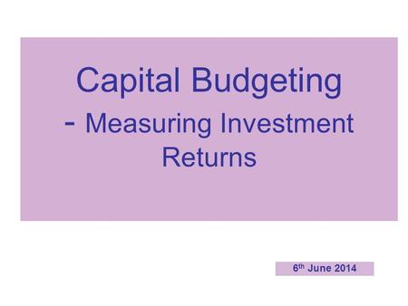 Capital Budgeting - Measuring Investment Returns 6 th June 2014.