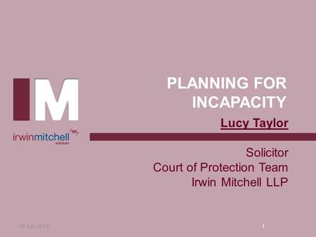 PLANNING FOR INCAPACITY 18 July 20141 Lucy Taylor Solicitor Court of Protection Team Irwin Mitchell LLP.