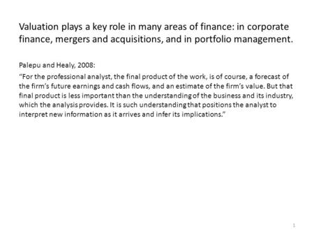Valuation plays a key role in many areas of finance: in corporate finance, mergers and acquisitions, and in portfolio management. Palepu and Healy, 2008: