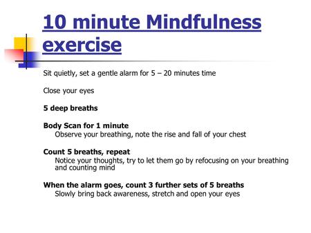 10 minute Mindfulness exercise Sit quietly, set a gentle alarm for 5 – 20 minutes time Close your eyes 5 deep breaths Body Scan for 1 minute Observe your.