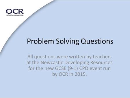 Problem Solving Questions All questions were written by teachers at the Newcastle Developing Resources for the new GCSE (9-1) CPD event run by OCR in 2015.
