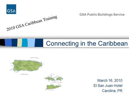 2010 GSA Caribbean Training GSA Public Buildings Service Connecting in the Caribbean March 16, 2010 El San Juan Hotel Carolina, PR.