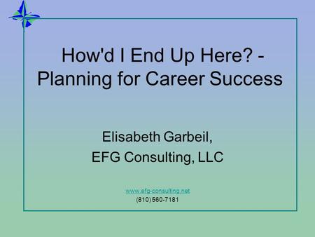 How'd I End Up Here? - Planning for Career Success Elisabeth Garbeil, EFG Consulting, LLC www.efg-consulting.net (810) 560-7181.