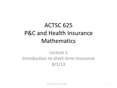 ACTSC 625 P&C and Health Insurance Mathematics Lecture 1 Introduction to short term insurance 8/1/13 1ACTSC 625 L1: Intro P&C.
