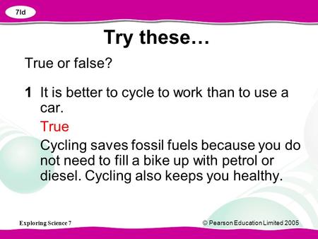 Exploring Science 7© Pearson Education Limited 2005 Try these… True or false? 1It is better to cycle to work than to use a car. True Cycling saves fossil.