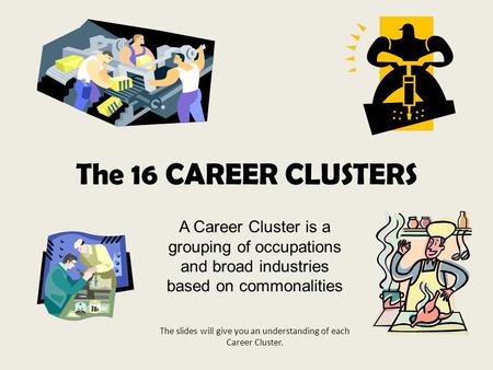 The 16 CAREER CLUSTERS A Career Cluster is a grouping of occupations and broad industries based on commonalities The slides will give you an understanding.