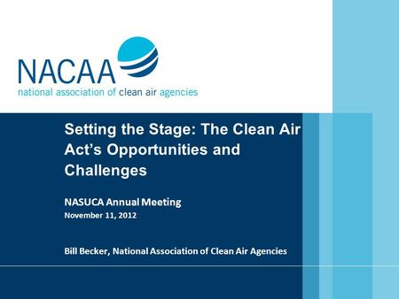 Setting the Stage: The Clean Air Act’s Opportunities and Challenges NASUCA Annual Meeting November 11, 2012 Bill Becker, National Association of Clean.