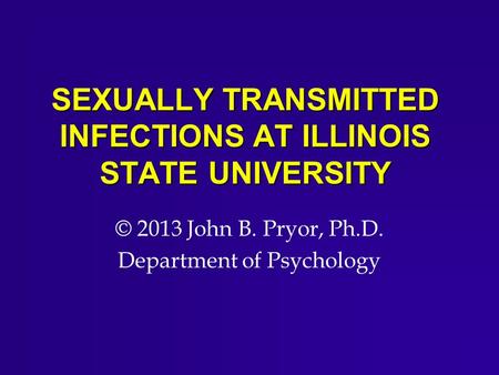 SEXUALLY TRANSMITTED INFECTIONS AT ILLINOIS STATE UNIVERSITY © 2013 John B. Pryor, Ph.D. Department of Psychology.