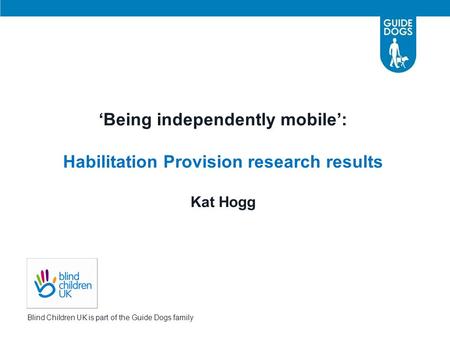 ‘Being independently mobile’: Habilitation Provision research results Kat Hogg Blind Children UK is part of the Guide Dogs family.