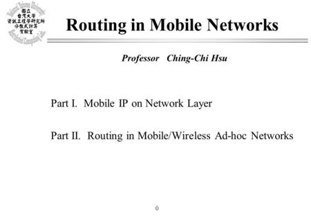 0 Routing in Mobile Networks Professor Ching-Chi Hsu Part I. Mobile IP on Network Layer Part II. Routing in Mobile/Wireless Ad-hoc Networks.