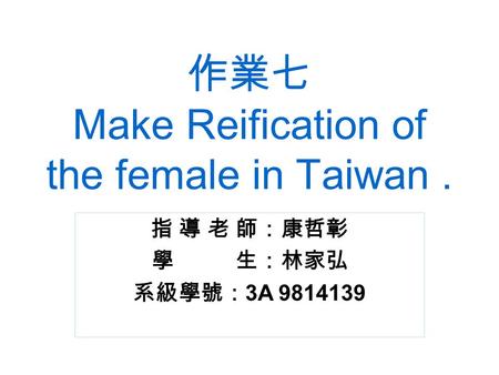 作業七 Make Reification of the female in Taiwan. 指 導 老 師：康哲彰 學 生：林家弘 系級學號： 3A 9814139.