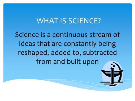 WHAT IS SCIENCE? Science is a continuous stream of ideas that are constantly being reshaped, added to, subtracted from and built upon.