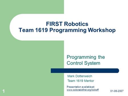 01-06-2007 1 FIRST Robotics Team 1619 Programming Workshop Programming the Control System Mark Dotterweich Team 1619 Mentor Presentation available at: