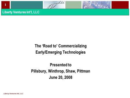 1 Liberty Ventures Intl, LLC The ‘Road to’ Commercializing Early/Emerging Technologies Presented to Pillsbury, Winthrop, Shaw, Pittman June 20, 2008 Liberty.
