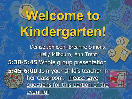 Welcome to Kindergarten! Denise Johnson, Breanne Simons, Kelly Milbourn, Ann Trent 5:30-5:45 Whole group presentation 5:45-6:00 Join your child’s teacher.