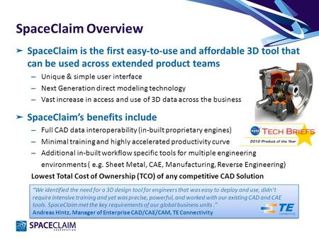 SpaceClaim Overview ➤ SpaceClaim is the first easy-to-use and affordable 3D tool that can be used across extended product teams – Unique & simple user.
