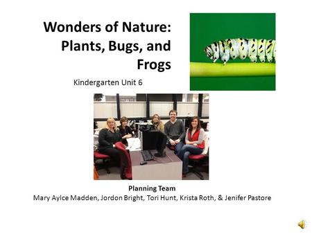 Wonders of Nature: Plants, Bugs, and Frogs Kindergarten Unit 6 Planning Team Mary Aylce Madden, Jordon Bright, Tori Hunt, Krista Roth, & Jenifer Pastore.