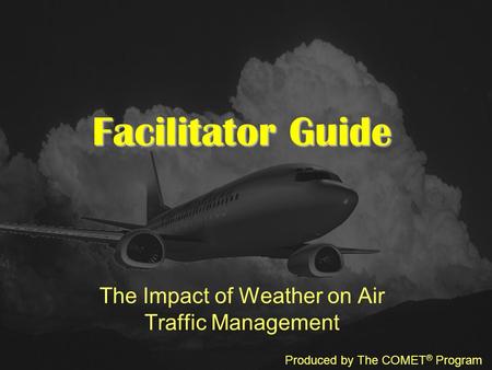 Facilitator Guide The Impact of Weather on Air Traffic Management Produced by The COMET ® Program.