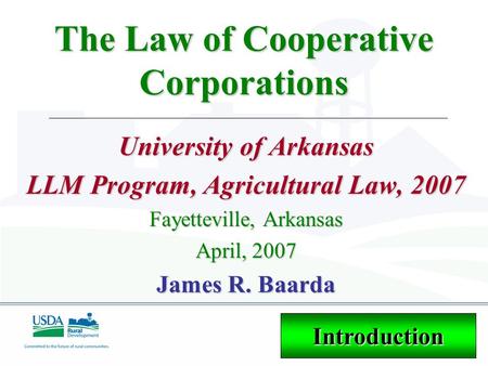 The Law of Cooperative Corporations University of Arkansas LLM Program, Agricultural Law, 2007 Fayetteville, Arkansas April, 2007 James R. Baarda Introduction.