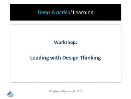 Deep Practical Learning Workshop: Leading with Design Thinking ©Systems Wisdom LLC 2015.