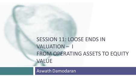 SESSION 11: LOOSE ENDS IN VALUATION – I FROM OPERATING ASSETS TO EQUITY VALUE Aswath Damodaran.