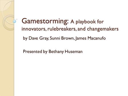 Gamestorming: A playbook for innovators, rulebreakers, and changemakers by Dave Gray, Sunni Brown, James Macanufo Presented by Bethany Huseman.