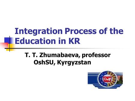 Integration Process of the Education in KR T. T. Zhumabaeva, professor OshSU, Kyrgyzstan.