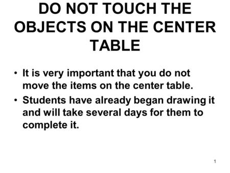 1 DO NOT TOUCH THE OBJECTS ON THE CENTER TABLE It is very important that you do not move the items on the center table. Students have already began drawing.