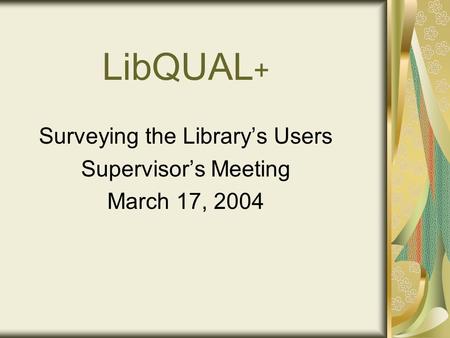 LibQUAL + Surveying the Library’s Users Supervisor’s Meeting March 17, 2004.
