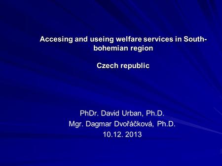 Accesing and useing welfare services in South- bohemian region Czech republic PhDr. David Urban, Ph.D. Mgr. Dagmar Dvořáčková, Ph.D. 10.12. 2013.