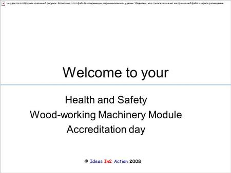 © Ideas In2 Action 2008 Welcome to your Health and Safety Wood-working Machinery Module Accreditation day.