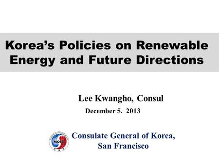 Consulate General of Korea, San Francisco December 5. 2013 Lee Kwangho, Consul Korea’s Policies on Renewable Energy and Future Directions.