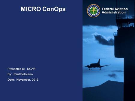 Presented at: NCAR By: Paul Pellicano Date: November, 2013 Federal Aviation Administration MICRO ConOps.