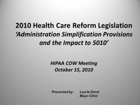 1 Presented by: Laurie Darst Mayo Clinic 2010 Health Care Reform Legislation ‘Administration Simplification Provisions and the Impact to 5010’ HIPAA COW.