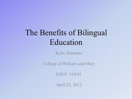 The Benefits of Bilingual Education Kylie Hiemstra College of William and Mary EDUC 310-01 April 25, 2012.