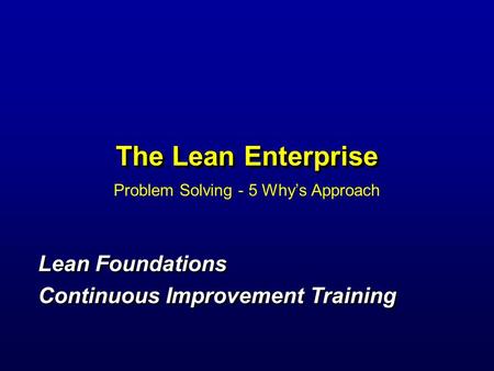 The Lean Enterprise Problem Solving - 5 Why’s Approach Lean Foundations Continuous Improvement Training Lean Foundations Continuous Improvement Training.