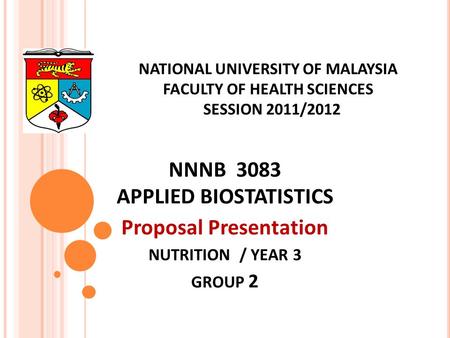 NATIONAL UNIVERSITY OF MALAYSIA FACULTY OF HEALTH SCIENCES SESSION 2011/2012 NNNB 3083 APPLIED BIOSTATISTICS Proposal Presentation NUTRITION / YEAR 3 GROUP.