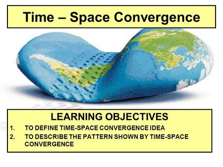 Time – Space Convergence LEARNING OBJECTIVES 1.TO DEFINE TIME-SPACE CONVERGENCE IDEA 2.TO DESCRIBE THE PATTERN SHOWN BY TIME-SPACE CONVERGENCE.