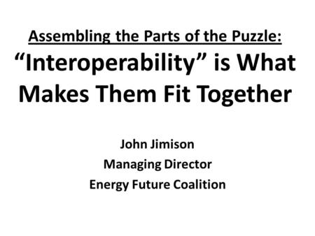 Assembling the Parts of the Puzzle: “Interoperability” is What Makes Them Fit Together John Jimison Managing Director Energy Future Coalition.