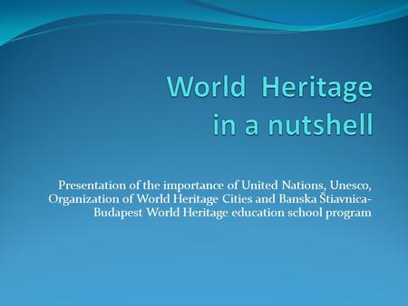 Presentation of the importance of United Nations, Unesco, Organization of World Heritage Cities and Banska Štiavnica- Budapest World Heritage education.