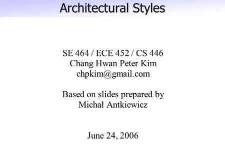 Architectural Styles SE 464 / ECE 452 / CS 446 Chang Hwan Peter Kim Based on slides prepared by Michał Antkiewicz June 24, 2006.