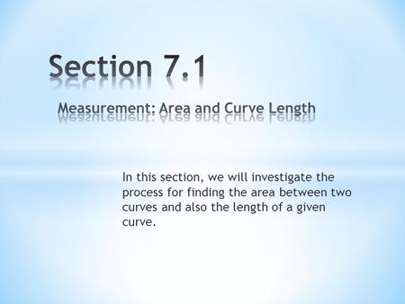 In this section, we will investigate the process for finding the area between two curves and also the length of a given curve.