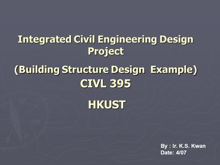 Integrated Civil Engineering Design Project (Building Structure Design Example) CIVL 395 HKUST By : Ir. K.S. Kwan Date: 4/07.