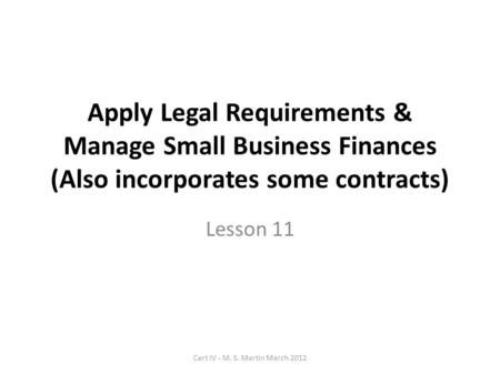 Apply Legal Requirements & Manage Small Business Finances (Also incorporates some contracts) Lesson 11 Cert IV - M. S. Martin March 2012.