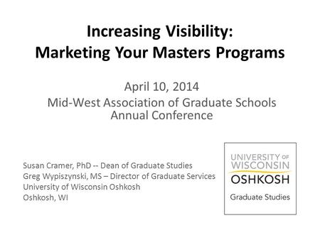 Increasing Visibility: Marketing Your Masters Programs April 10, 2014 Mid-West Association of Graduate Schools Annual Conference Susan Cramer, PhD -- Dean.